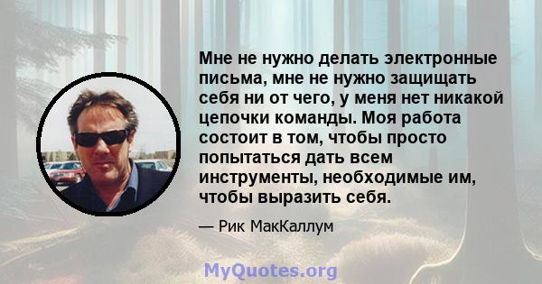 Мне не нужно делать электронные письма, мне не нужно защищать себя ни от чего, у меня нет никакой цепочки команды. Моя работа состоит в том, чтобы просто попытаться дать всем инструменты, необходимые им, чтобы выразить