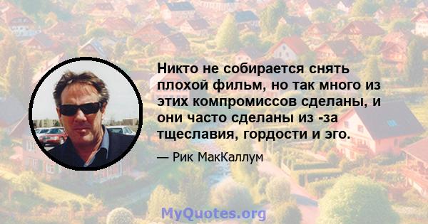 Никто не собирается снять плохой фильм, но так много из этих компромиссов сделаны, и они часто сделаны из -за тщеславия, гордости и эго.