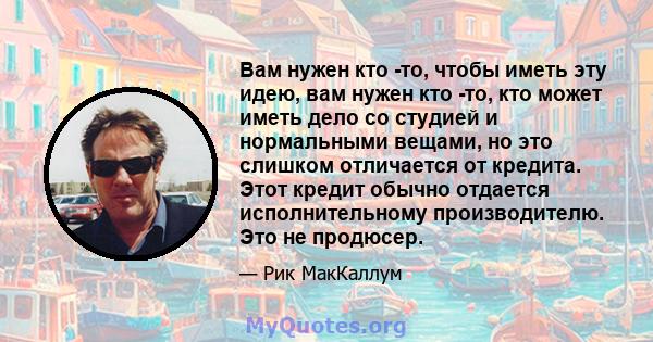 Вам нужен кто -то, чтобы иметь эту идею, вам нужен кто -то, кто может иметь дело со студией и нормальными вещами, но это слишком отличается от кредита. Этот кредит обычно отдается исполнительному производителю. Это не