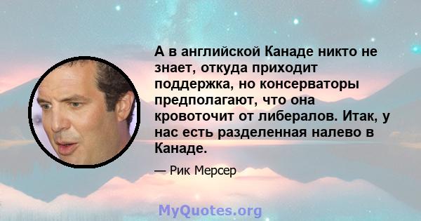 А в английской Канаде никто не знает, откуда приходит поддержка, но консерваторы предполагают, что она кровоточит от либералов. Итак, у нас есть разделенная налево в Канаде.