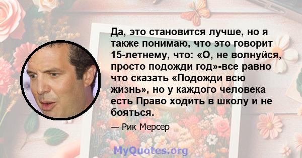 Да, это становится лучше, но я также понимаю, что это говорит 15-летнему, что: «О, не волнуйся, просто подожди год»-все равно что сказать «Подожди всю жизнь», но у каждого человека есть Право ходить в школу и не бояться.