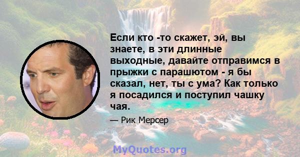 Если кто -то скажет, эй, вы знаете, в эти длинные выходные, давайте отправимся в прыжки с парашютом - я бы сказал, нет, ты с ума? Как только я посадился и поступил чашку чая.