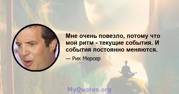 Мне очень повезло, потому что мой ритм - текущие события. И события постоянно меняются.