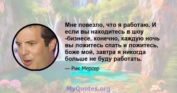 Мне повезло, что я работаю. И если вы находитесь в шоу -бизнесе, конечно, каждую ночь вы ложитесь спать и ложитесь, боже мой, завтра я никогда больше не буду работать.