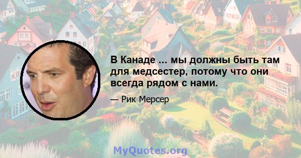 В Канаде ... мы должны быть там для медсестер, потому что они всегда рядом с нами.