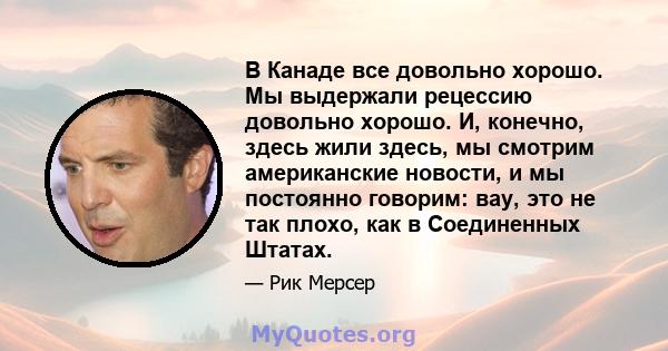 В Канаде все довольно хорошо. Мы выдержали рецессию довольно хорошо. И, конечно, здесь жили здесь, мы смотрим американские новости, и мы постоянно говорим: вау, это не так плохо, как в Соединенных Штатах.