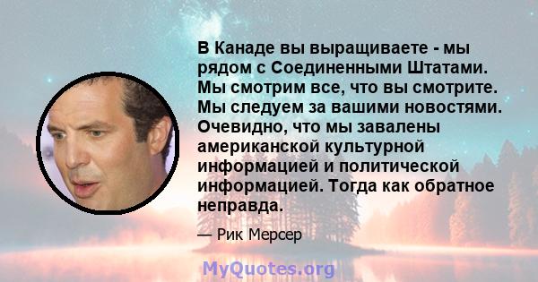 В Канаде вы выращиваете - мы рядом с Соединенными Штатами. Мы смотрим все, что вы смотрите. Мы следуем за вашими новостями. Очевидно, что мы завалены американской культурной информацией и политической информацией. Тогда 