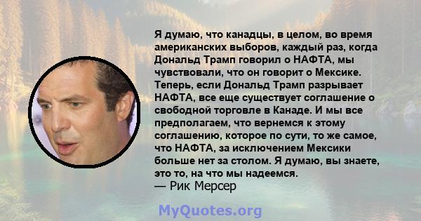 Я думаю, что канадцы, в целом, во время американских выборов, каждый раз, когда Дональд Трамп говорил о НАФТА, мы чувствовали, что он говорит о Мексике. Теперь, если Дональд Трамп разрывает НАФТА, все еще существует