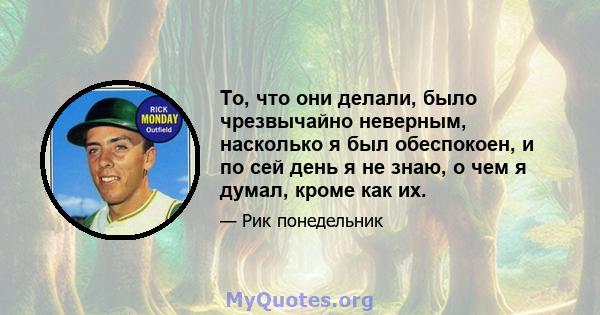 То, что они делали, было чрезвычайно неверным, насколько я был обеспокоен, и по сей день я не знаю, о чем я думал, кроме как их.