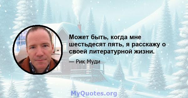 Может быть, когда мне шестьдесят пять, я расскажу о своей литературной жизни.