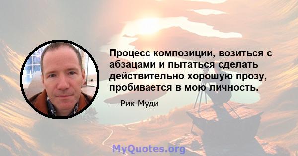 Процесс композиции, возиться с абзацами и пытаться сделать действительно хорошую прозу, пробивается в мою личность.