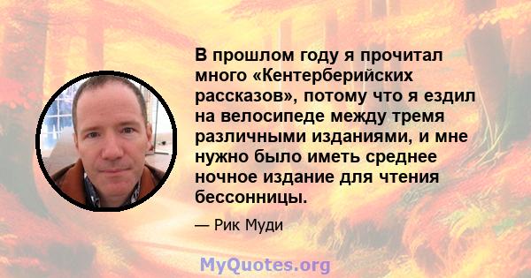 В прошлом году я прочитал много «Кентерберийских рассказов», потому что я ездил на велосипеде между тремя различными изданиями, и мне нужно было иметь среднее ночное издание для чтения бессонницы.