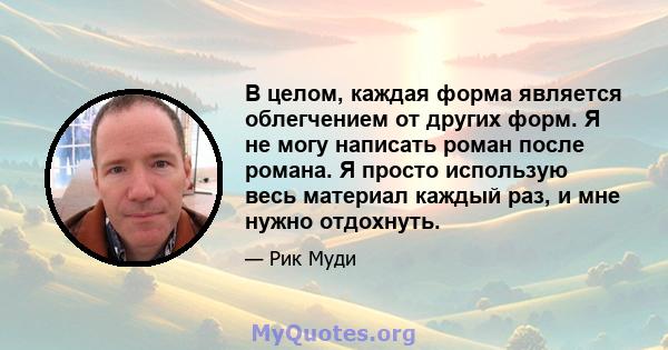 В целом, каждая форма является облегчением от других форм. Я не могу написать роман после романа. Я просто использую весь материал каждый раз, и мне нужно отдохнуть.