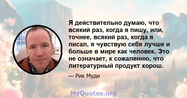 Я действительно думаю, что всякий раз, когда я пишу, или, точнее, всякий раз, когда я писал, я чувствую себя лучше и больше в мире как человек. Это не означает, к сожалению, что литературный продукт хорош.