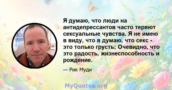 Я думаю, что люди на антидепрессантов часто теряют сексуальные чувства. Я не имею в виду, что я думаю, что секс - это только грусть; Очевидно, что это радость, жизнеспособность и рождение.