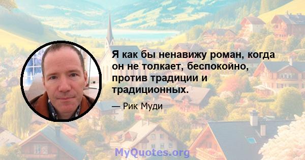 Я как бы ненавижу роман, когда он не толкает, беспокойно, против традиции и традиционных.