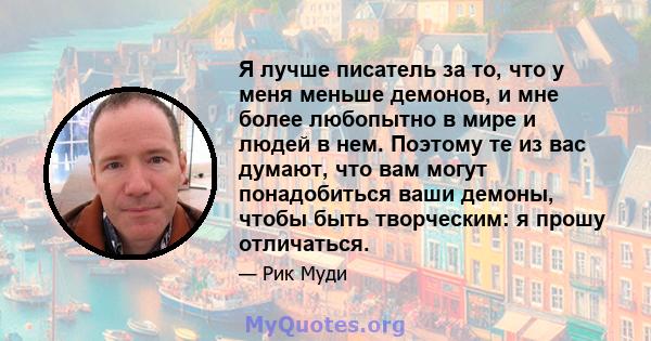 Я лучше писатель за то, что у меня меньше демонов, и мне более любопытно в мире и людей в нем. Поэтому те из вас думают, что вам могут понадобиться ваши демоны, чтобы быть творческим: я прошу отличаться.