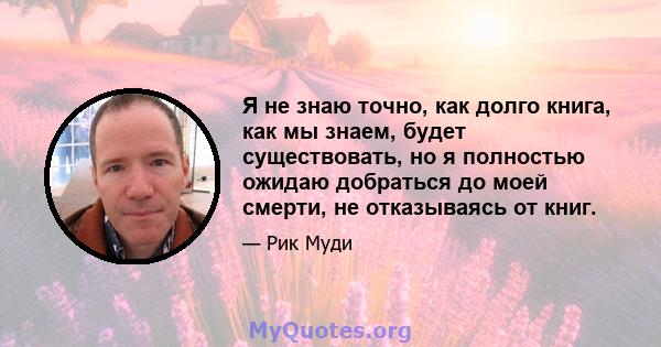 Я не знаю точно, как долго книга, как мы знаем, будет существовать, но я полностью ожидаю добраться до моей смерти, не отказываясь от книг.