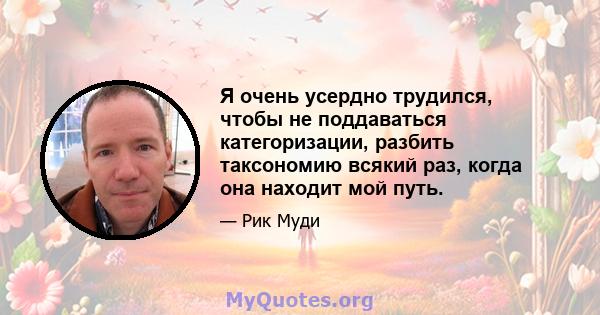 Я очень усердно трудился, чтобы не поддаваться категоризации, разбить таксономию всякий раз, когда она находит мой путь.