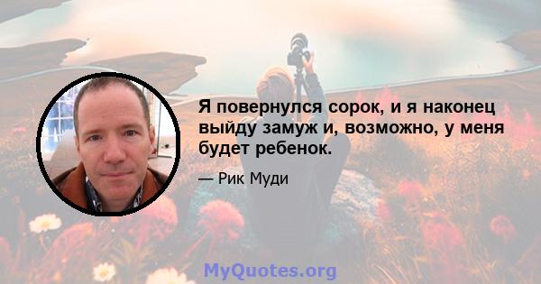 Я повернулся сорок, и я наконец выйду замуж и, возможно, у меня будет ребенок.