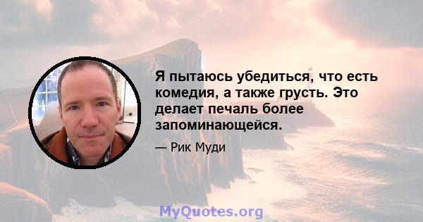 Я пытаюсь убедиться, что есть комедия, а также грусть. Это делает печаль более запоминающейся.