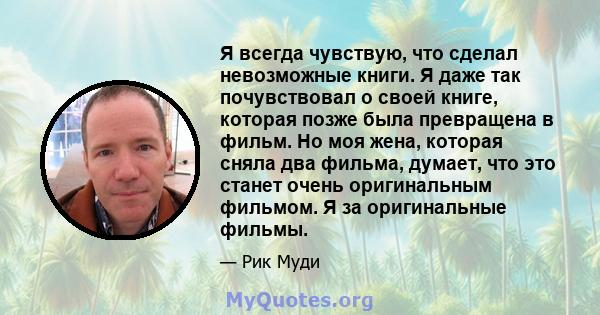 Я всегда чувствую, что сделал невозможные книги. Я даже так почувствовал о своей книге, которая позже была превращена в фильм. Но моя жена, которая сняла два фильма, думает, что это станет очень оригинальным фильмом. Я