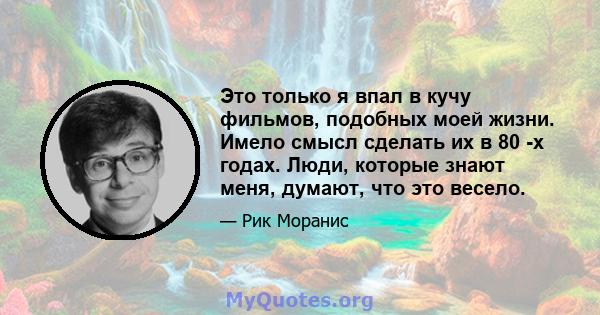 Это только я впал в кучу фильмов, подобных моей жизни. Имело смысл сделать их в 80 -х годах. Люди, которые знают меня, думают, что это весело.