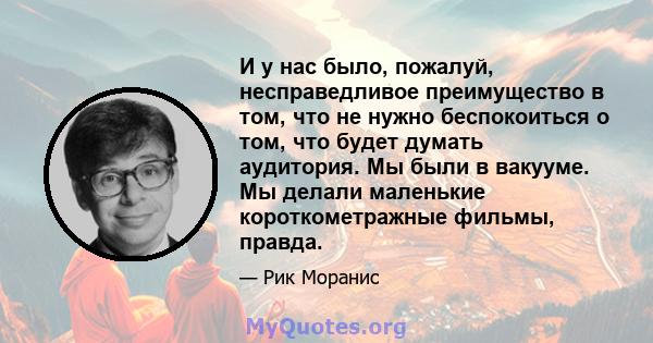 И у нас было, пожалуй, несправедливое преимущество в том, что не нужно беспокоиться о том, что будет думать аудитория. Мы были в вакууме. Мы делали маленькие короткометражные фильмы, правда.