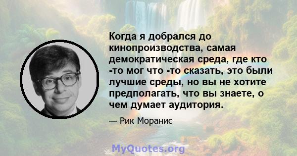 Когда я добрался до кинопроизводства, самая демократическая среда, где кто -то мог что -то сказать, это были лучшие среды, но вы не хотите предполагать, что вы знаете, о чем думает аудитория.