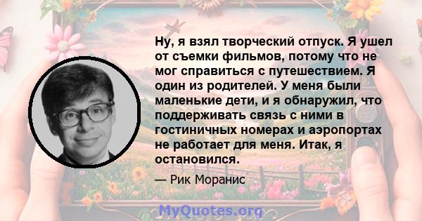 Ну, я взял творческий отпуск. Я ушел от съемки фильмов, потому что не мог справиться с путешествием. Я один из родителей. У меня были маленькие дети, и я обнаружил, что поддерживать связь с ними в гостиничных номерах и