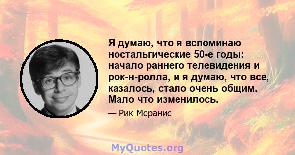 Я думаю, что я вспоминаю ностальгические 50-е годы: начало раннего телевидения и рок-н-ролла, и я думаю, что все, казалось, стало очень общим. Мало что изменилось.