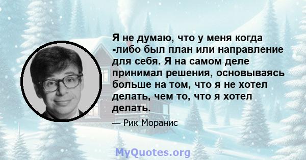 Я не думаю, что у меня когда -либо был план или направление для себя. Я на самом деле принимал решения, основываясь больше на том, что я не хотел делать, чем то, что я хотел делать.