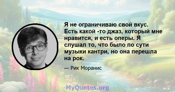 Я не ограничиваю свой вкус. Есть какой -то джаз, который мне нравится, и есть оперы. Я слушал то, что было по сути музыки кантри, но она перешла на рок.