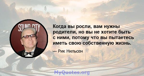 Когда вы росли, вам нужны родители, но вы не хотите быть с ними, потому что вы пытаетесь иметь свою собственную жизнь.