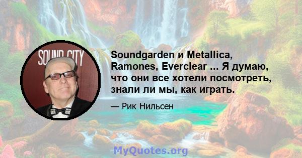 Soundgarden и Metallica, Ramones, Everclear ... Я думаю, что они все хотели посмотреть, знали ли мы, как играть.