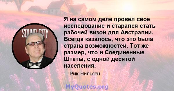 Я на самом деле провел свое исследование и старался стать рабочей визой для Австралии. Всегда казалось, что это была страна возможностей. Тот же размер, что и Соединенные Штаты, с одной десятой населения.