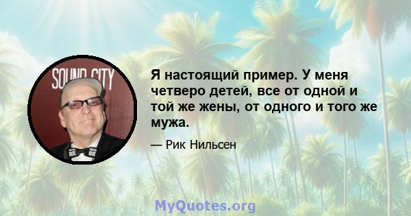 Я настоящий пример. У меня четверо детей, все от одной и той же жены, от одного и того же мужа.