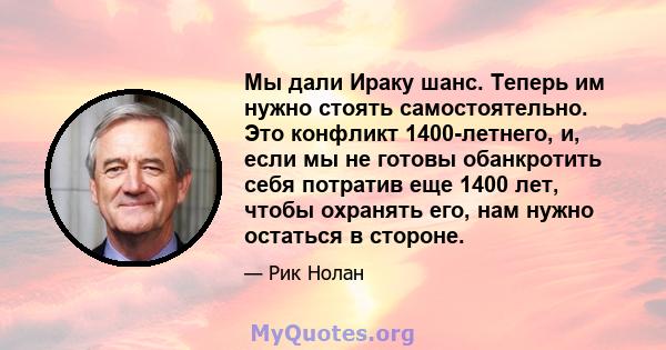 Мы дали Ираку шанс. Теперь им нужно стоять самостоятельно. Это конфликт 1400-летнего, и, если мы не готовы обанкротить себя потратив еще 1400 лет, чтобы охранять его, нам нужно остаться в стороне.