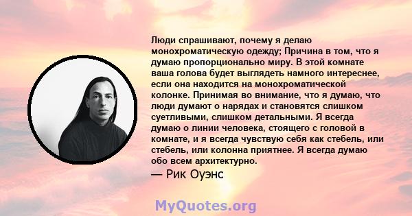 Люди спрашивают, почему я делаю монохроматическую одежду; Причина в том, что я думаю пропорционально миру. В этой комнате ваша голова будет выглядеть намного интереснее, если она находится на монохроматической колонке.