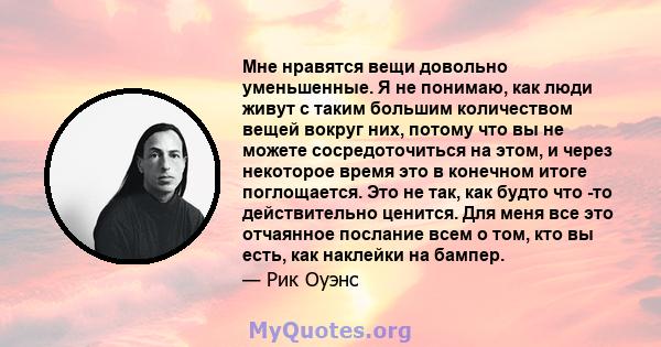 Мне нравятся вещи довольно уменьшенные. Я не понимаю, как люди живут с таким большим количеством вещей вокруг них, потому что вы не можете сосредоточиться на этом, и через некоторое время это в конечном итоге