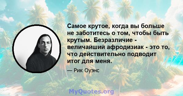 Самое крутое, когда вы больше не заботитесь о том, чтобы быть крутым. Безразличие - величайший афродизиак - это то, что действительно подводит итог для меня.