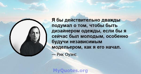 Я бы действительно дважды подумал о том, чтобы быть дизайнером одежды, если бы я сейчас был молодым, особенно будучи независимым модельером, как я его начал.