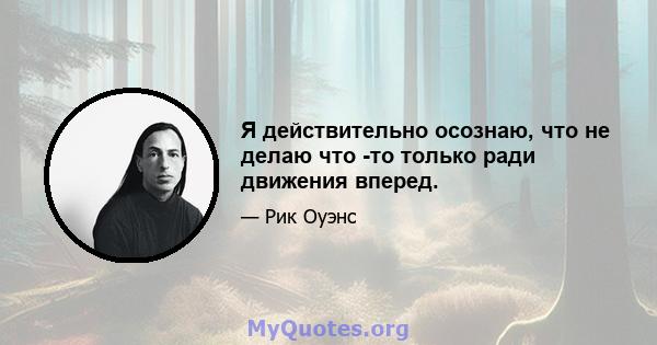 Я действительно осознаю, что не делаю что -то только ради движения вперед.