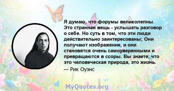 Я думаю, что форумы великолепны. Это странная вещь - услышать разговор о себе. Но суть в том, что эти люди действительно заинтересованы; Они получают изображение, и они становятся очень самоуверенными и превращаются в