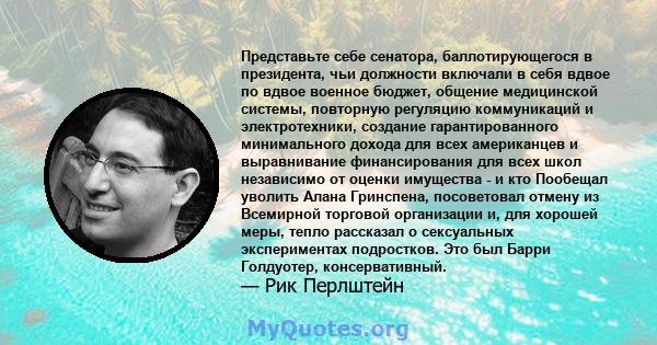 Представьте себе сенатора, баллотирующегося в президента, чьи должности включали в себя вдвое по вдвое военное бюджет, общение медицинской системы, повторную регуляцию коммуникаций и электротехники, создание