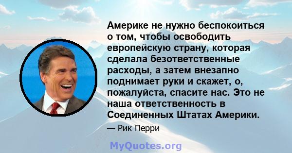 Америке не нужно беспокоиться о том, чтобы освободить европейскую страну, которая сделала безответственные расходы, а затем внезапно поднимает руки и скажет, о, пожалуйста, спасите нас. Это не наша ответственность в