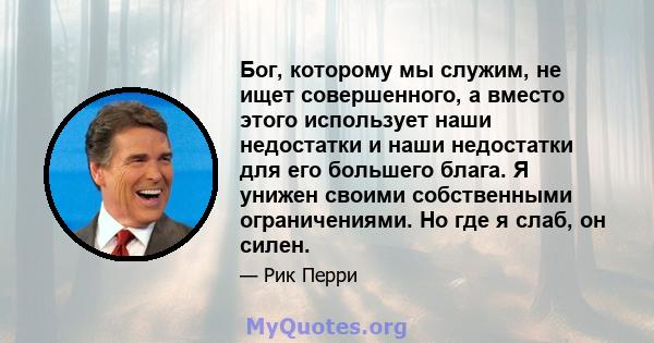 Бог, которому мы служим, не ищет совершенного, а вместо этого использует наши недостатки и наши недостатки для его большего блага. Я унижен своими собственными ограничениями. Но где я слаб, он силен.