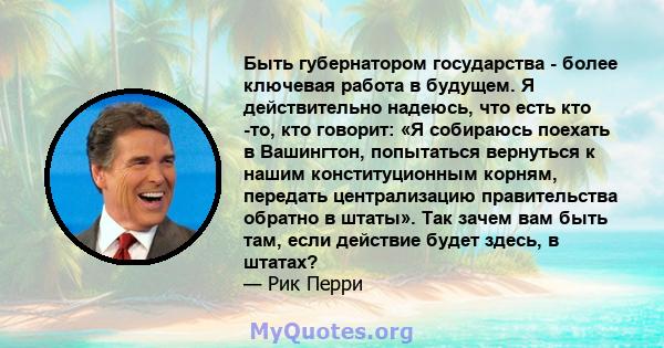 Быть губернатором государства - более ключевая работа в будущем. Я действительно надеюсь, что есть кто -то, кто говорит: «Я собираюсь поехать в Вашингтон, попытаться вернуться к нашим конституционным корням, передать