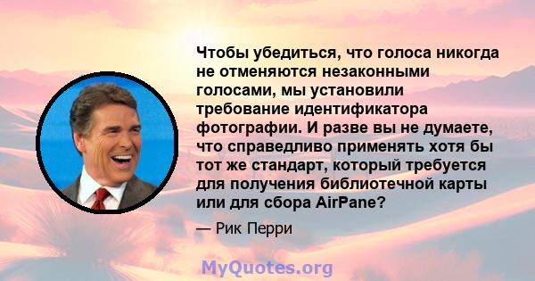 Чтобы убедиться, что голоса никогда не отменяются незаконными голосами, мы установили требование идентификатора фотографии. И разве вы не думаете, что справедливо применять хотя бы тот же стандарт, который требуется для 