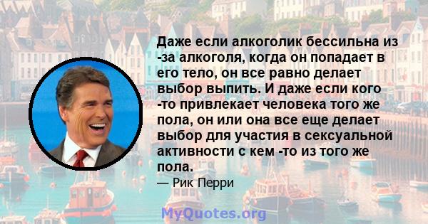 Даже если алкоголик бессильна из -за алкоголя, когда он попадает в его тело, он все равно делает выбор выпить. И даже если кого -то привлекает человека того же пола, он или она все еще делает выбор для участия в